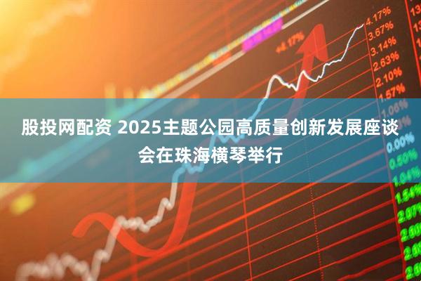 股投网配资 2025主题公园高质量创新发展座谈会在珠海横琴举行