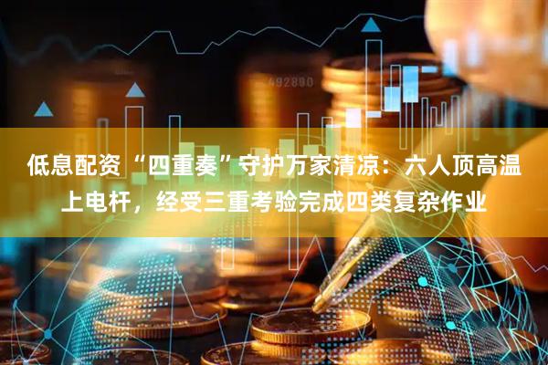 低息配资 “四重奏”守护万家清凉：六人顶高温上电杆，经受三重考验完成四类复杂作业