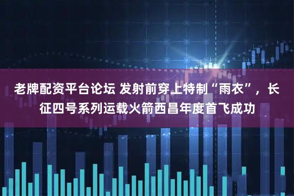 老牌配资平台论坛 发射前穿上特制“雨衣”，长征四号系列运载火箭西昌年度首飞成功