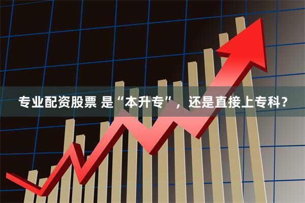 专业配资股票 是“本升专”，还是直接上专科？