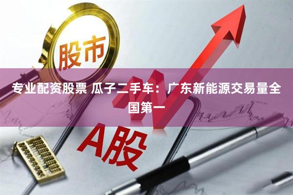 专业配资股票 瓜子二手车：广东新能源交易量全国第一