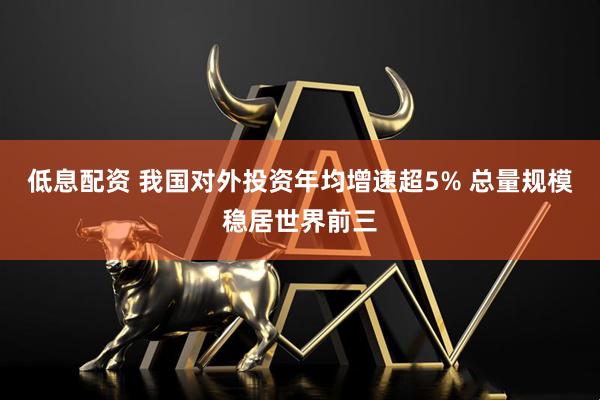 低息配资 我国对外投资年均增速超5% 总量规模稳居世界前三