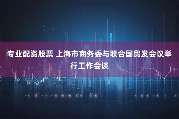 专业配资股票 上海市商务委与联合国贸发会议举行工作会谈