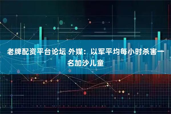 老牌配资平台论坛 外媒：以军平均每小时杀害一名加沙儿童