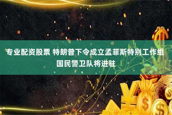 专业配资股票 特朗普下令成立孟菲斯特别工作组 国民警卫队将进驻
