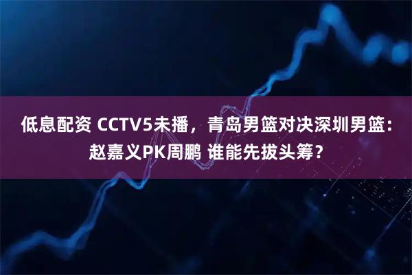 低息配资 CCTV5未播，青岛男篮对决深圳男篮：赵嘉义PK周鹏 谁能先拔头筹？