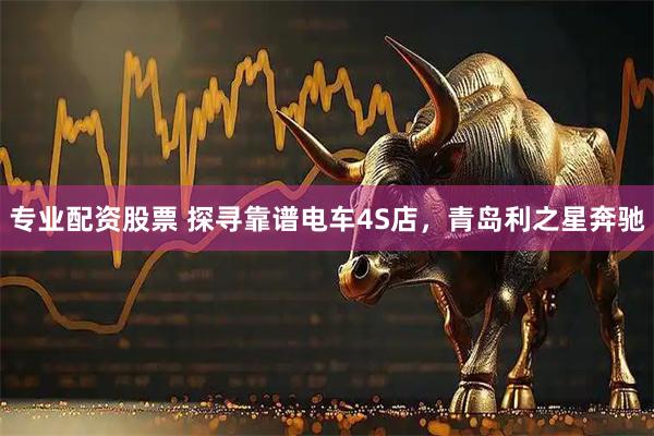 专业配资股票 探寻靠谱电车4S店，青岛利之星奔驰